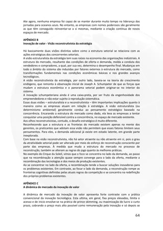 64
Ate agora, nenhuma empresa foi capaz de se manter durante muito tempo na liderança das
jornadas para oceanos azuis. No entanto, as empresas com nomes poderosos são geralmente
as que têm conseguido reinventar-se a si mesmas, mediante a criação contínua de novos
espaços de mercado.
APÊNDICE B
Inovação de valor - Visão reconstrutivista da estratégia
Há basicamente duas visões distintas sobre como a estrutura setorial se relaciona com as
ações estratégicas dos concorrentes setoriais.
A visão estruturalista da estratégia tem suas raízes na economia das organizações indústriais. A
estrutura do mercado, resultante das condições de oferta e demanda, molda a conduta dos
vendedores e compradores, a qual, por sua vez, determina o desempenho final. Mudanças em
todo o âmbito do sistema são induzidas por fatores externos à estrutura do mercado, como
transformações fundamentais nas condições econômicas básicas e nos grandes avanços
tecnológicos.
A visão reconstrutivista da estratégia, por outro lado, baseia-se na teoria do crescimento
endógeno, que remonta à observação inicial de Joseph A. Schumpeter de que as forças que
mudam a estrutura econômica e o panorama setorial podem originar-se no interior do
sistema.
A inovação schumpeteriana ainda é uma caixa-preta, por ser fruto da engenhosidade dos
empreendedores e não estar sujeito à reprodução sistemática.
Essas duas visões – estruturalista e a reconstrutivista – têm importantes implicações quanto à
maneira como as empresas atuam em relação à estratégia. A visão estruturalista (ou
determinismo ambiental) geralmente conduz ao pensamento estratégico baseado na
concorrência. Encarando a estrutura do mercado como dado, ela leva as empresas a tentar
conquistar uma posição defensível contra a concorrência, no espaço de mercado existente.
Aos olhos reconstrutivistas, contudo, o desafio estratégico é muito diferente.
Reconhecendo que a estrutura e as fronteias do mercado existem apenas na mente dos
gerentes, os praticantes que adotam essa visão não permitem que esses fatores limitem seus
pensamentos. Para eles, a demanda adicional já existe em estado latente, em grande parte
inexplorada.
Com base na visão reconstrutivista, não há setor atraente ou não atraente em si, pois o grau
da atratividade setorial pode ser alterado por meio do esforço de reconstrução consciente por
parte das empresas. À medida que muda a estrutura do mercado no processo de
reconstrução, também se alteram as regras do jogo quanto às melhores práticas.
No exemplo do Cirque du Soleil, vimos que o foco se concentra no lado da demanda, ao passo
que na recombinação a atenção quase sempre converge para o lado da oferta, mediante a
recombinação das tecnologias e dos meios de produção existentes.
Ao se concentrar no lado da oferta, a recombinação tende a buscar soluções inovadoras para
os problemas existentes. Em contraste, ao focar o lado da demanda, a reconstrução rompe as
fronteiras cognitivas definidas pelas atuais regras da competição e se concentra na redefinição
dos próprios problemas existentes.
APÊNDICE C
A dinâmica de mercado da inovação de valor
A dinâmica de mercado da inovação de valor apresenta forte contraste com a prática
convencional da inovação tecnológica. Esta ultima, em geral, fixa preços elevados, limita o
acesso e de inicio envolve-se na prática de prince skimming, ou maximização do lucro a curto
prazo, cobrando o preço mais alto possível como remuneração pela inovação e só depois se
 