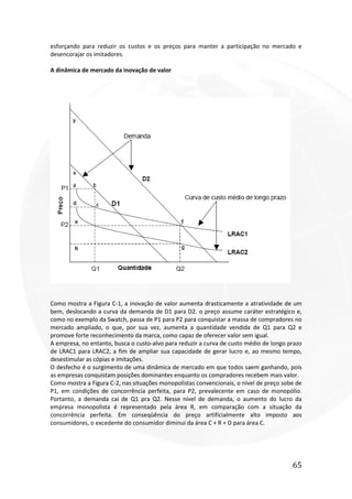 65
esforçando para reduzir os custos e os preços para manter a participação no mercado e
desencorajar os imitadores.
A dinâmica de mercado da inovação de valor
Como mostra a Figura C-1, a inovação de valor aumenta drasticamente a atratividade de um
bem, deslocando a curva da demanda de D1 para D2. o preço assume caráter estratégico e,
como no exemplo da Swatch, passa de P1 para P2 para conquistar a massa de compradores no
mercado ampliado, o que, por sua vez, aumenta a quantidade vendida de Q1 para Q2 e
promove forte reconhecimento da marca, como capaz de oferecer valor sem igual.
A empresa, no entanto, busca o custo-alvo para reduzir a curva de custo médio de longo prazo
de LRAC1 para LRAC2, a fim de ampliar sua capacidade de gerar lucro e, ao mesmo tempo,
desestimular as cópias e imitações.
O desfecho é o surgimento de uma dinâmica de mercado em que todos saem ganhando, pois
as empresas conquistam posições dominantes enquanto os compradores recebem mais valor.
Como mostra a Figura C-2, nas situações monopolistas convencionais, o nível de preço sobe de
P1, em condições de concorrência perfeita, para P2, prevalecente em caso de monopólio.
Portanto, a demanda cai de Q1 pra Q2. Nesse nível de demanda, o aumento do lucro da
empresa monopolista é representado pela área R, em comparação com a situação da
concorrência perfeita. Em conseqüência do preço artificialmente alto imposto aos
consumidores, o excedente do consumidor diminui da área C + R + D para área C.
 