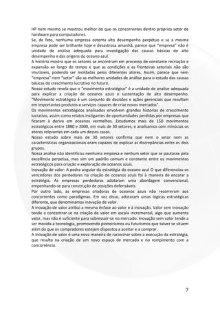 7
HP nem mesmo se mostrou melhor do que os concorrentes dentro próprios setor de
hardware para computadores.
Se, de fato, nenhuma empresa ostenta alto desempenho perpétuo e se a mesma
empresa pode ser brilhante hoje e desastrosa amanhã, parece que “empresa” não é
unidade de análise adequada para investigação das causas básicas do alto
desempenho e das origens do oceano azul.
A história mostra que os setores se encontram em processo de constante recriação e
expansão ao longo do tempo e que as condições e as fronteiras setoriais não são
imutáveis, podendo ser moldadas pelos diferentes atores. Assim, parece que nem
“empresa” nem “setor” são as melhores unidades de análise para o estudo das causas
básicas do crescimento lucrativo no futuro.
Nosso estudo revela que o “movimento estratégico” é a unidade de analise adequada
para explicar a criação de oceanos azuis e sustentação de alto desempenho.
“Movimento estratégico é um conjunto de decisões e ações gerenciais que resultam
em importantes produtos e serviços capazes de criar novos mercados".
Os movimentos estratégicos analisados envolvem grandes historias de crescimento
lucrativo, assim como relatos instigantes de oportunidades perdidas por empresas que
ficaram à deriva em oceanos vermelhos. Estudamos mais de 150 movimentos
estratégicos entre 1880 e 2000, em mais de 30 setores, e analisamos com minúcias os
atores relevantes em cada um desses casos.
Nosso estudo sobre mais de 30 setores confirma que nem o setor nem as
características organizacionais eram capazes de explicar as discrepâncias entre os dois
grupos.
Nossa análise não identificou nenhuma empresa e nenhum setor que se pautasse pela
excelência perpetua, mas sim um padrão comum e constante entre os movimentos
estratégicos para criação e exploração de oceanos azuis.
Inovação de valor: A pedra angular da estratégia do oceano azul O que diferenciou os
vencedores dos perdedores na criação de oceanos azuis foi à maneira de encarar a
estratégia. As empresas perdedoras adotaram uma abordagem convencional,
empenhando-se para construção de posições defensáveis.
Por outro lado, as empresas criadoras de oceanos azuis não recorreram aos
concorrentes como paradigmas. Em vez disso, adotaram umas lógicas estratégicas
diferente, que denominamos inovação de valor.
A inovação de valor atribui a mesma ênfase ao valor e à inovação. Valor sem inovação
tende a concentrar-se na criação de valor em escala incremental, algo que aumenta
valor, mas não é suficiente para sobressair-se no mercado. Inovação sem valor tende a
ser movida a tecnologia, promovendo pioneirismos ou futurismos que talvez se situem
além do que os compradores estejam dispostos a aceitar e a comprar.
A inovação de valor é uma nova maneira de raciocinar sobre a execução da estratégia,
que resulta na criação de um novo espaço de mercado e no rompimento com a
concorrência.
 