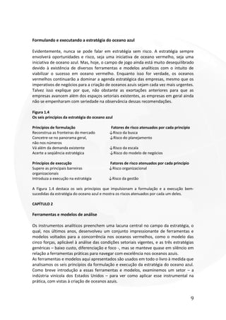9
Formulando e executando a estratégia do oceano azul
Evidentemente, nunca se pode falar em estratégia sem risco. A estratégia sempre
envolverá oportunidades e risco, seja uma iniciativa de oceano vermelho, seja uma
iniciativa de oceano azul. Mas, hoje, o campo de jogo ainda está muito desequilibrado
devido à existência de diversos ferramentas e modelos analíticos com o intuito de
viabilizar o sucesso em oceano vermelho. Enquanto isso for verdade, os oceanos
vermelhos continuarão a dominar a agenda estratégica das empresas, mesmo que os
imperativos de negócios para a criação de oceanos azuis sejam cada vez mais urgentes.
Talvez isso explique por que, não obstante as exortações anteriores para que as
empresas avancem além dos espaços setoriais existentes, as empresas em geral ainda
não se empenharam com seriedade na observância dessas recomendações.
Figura 1.4
Os seis princípios da estratégia do oceano azul
Princípios de formulação Fatores de risco atenuados por cada princípio
Reconstrua as fronteiras do mercado ↓Risco da busca
Concetre-se no panorama geral, ↓Risco do planejamento
não nos números
Vá além da demanda existente ↓Risco da escala
Acerte a seqüência estratégica ↓Risco do modelo de negócios
Princípios de execução Fatores de risco atenuados por cada princípio
Supere as principais barreiras ↓Risco organizacional
organizacionais
Introduza a execução na estratégia ↓Risco da gestão
A Figura 1.4 destaca os seis princípios que impulsionam a formulação e a execução bem-
sucedidas da estratégia do oceano azul e mostra os riscos atenuados por cada um deles.
CAPÍTULO 2
Ferramentas e modelos de análise
Os instrumentos analíticos preenchem uma lacuna central no campo da estratégia, o
qual, nos últimos anos, desenvolveu um conjunto impressionante de ferramentas e
modelos voltados para a concorrência nos oceanos vermelhos, como o modelo das
cinco forças, aplicável à análise das condições setoriais vigentes, e as três estratégias
genéricas – baixo custo, diferenciação e foco -, mas se manteve quase em silêncio em
relação a ferramentas práticas para navegar com excelência nos oceanos azuis.
As ferramentas e modelos aqui apresentados são usados em todo o livro à medida que
analisamos os seis princípios da formulação e execução da estratégia do oceano azul.
Como breve introdução a essas ferramentas e modelos, examinemos um setor – a
indústria vinícola dos Estados Unidos – para ver como aplicar esse instrumental na
prática, com vistas à criação de oceanos azuis.
 