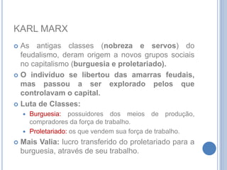 KARL MARX
 As antigas classes (nobreza e servos) do
feudalismo, deram origem a novos grupos sociais
no capitalismo (burguesia e proletariado).
 O indivíduo se libertou das amarras feudais,
mas passou a ser explorado pelos que
controlavam o capital.
 Luta de Classes:
 Burguesia: possuidores dos meios de produção,
compradores da força de trabalho.
 Proletariado: os que vendem sua força de trabalho.
 Mais Valia: lucro transferido do proletariado para a
burguesia, através de seu trabalho.
 