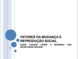 FATORES DA MUDANÇA E
REPRODUÇÃO SOCIAL
QUAIS CAUSAS LEVAM A MUDANÇA DAS
ESTRUTURAS SOCIAIS?
 