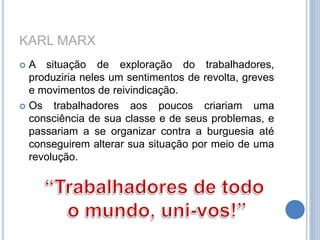KARL MARX
 A situação de exploração do trabalhadores,
produziria neles um sentimentos de revolta, greves
e movimentos de reivindicação.
 Os trabalhadores aos poucos criariam uma
consciência de sua classe e de seus problemas, e
passariam a se organizar contra a burguesia até
conseguirem alterar sua situação por meio de uma
revolução.
 