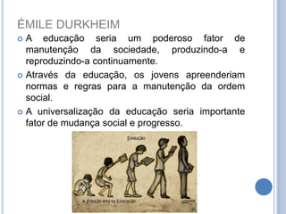 ÉMILE DURKHEIM
 A educação seria um poderoso fator de
manutenção da sociedade, produzindo-a e
reproduzindo-a continuamente.
 Através da educação, os jovens apreenderiam
normas e regras para a manutenção da ordem
social.
 A universalização da educação seria importante
fator de mudança social e progresso.
 