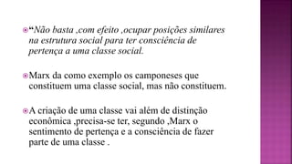 “Não basta ,com efeito ,ocupar posições similares
na estrutura social para ter consciência de
pertença a uma classe social.
Marx da como exemplo os camponeses que
constituem uma classe social, mas não constituem.
A criação de uma classe vai além de distinção
econômica ,precisa-se ter, segundo ,Marx o
sentimento de pertença e a consciência de fazer
parte de uma classe .
 