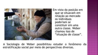 A Sociologia de Weber possibilitou estudar o fenômeno da
estratificação social por meio de perspectivas diversas.
Em vista da posição em
que se situavam em
relação ao mercado
os indivíduos
poderiam se
constituir em uma
outra classe. Weber
chamou isso de
“situação de classe”.
 