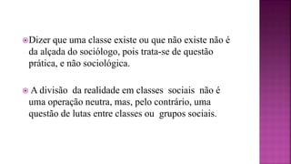 Dizer que uma classe existe ou que não existe não é
da alçada do sociólogo, pois trata-se de questão
prática, e não sociológica.
 A divisão da realidade em classes sociais não é
uma operação neutra, mas, pelo contrário, uma
questão de lutas entre classes ou grupos sociais.
 