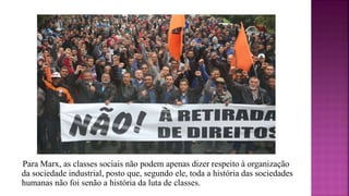 Para Marx, as classes sociais não podem apenas dizer respeito à organização
da sociedade industrial, posto que, segundo ele, toda a história das sociedades
humanas não foi senão a história da luta de classes.
 
