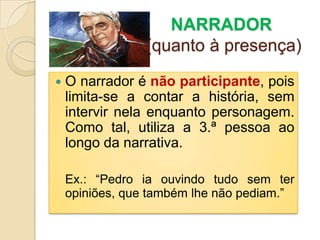                 NARRADOR(quanto à presença)O narrador é não participante, pois limita-se a contar a história, sem intervir nela enquanto personagem. Como tal, utiliza a 3.ª pessoa ao longo da narrativa.Ex.: “Pedro ia ouvindo tudo sem ter opiniões, que também lhe não pediam.”