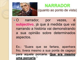 NARRADOR(quanto ao ponto de vista)O narrador, por vezes, é subjectivo, já que à medida que vai narrando a história vai demonstrando a sua opinião sobre determinados aspectos.	Ex.: “Suara que se fartara, apanhara frio, tivera mesmo a sua ponta de cagaço para aquela porcaria. Que era mesmo uma porcaria.”