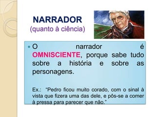 NARRADOR(quanto à ciência)O narrador é OMNISCIENTE, porque sabe tudo sobre a história e sobre as personagens. 	Ex.:  “Pedro ficou muito corado, com o sinal à vista que fizera uma das dele, e pôs-se a comer à pressa para parecer que não.”