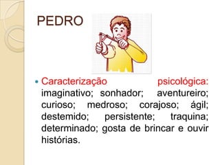 PEDROCaracterização psicológica: imaginativo; sonhador;  aventureiro; curioso; medroso; corajoso; ágil; destemido; persistente; traquina; determinado; gosta de brincar e ouvir histórias.