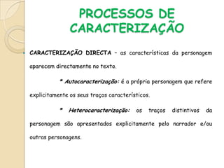 PROCESSOS DE CARACTERIZAÇÃOCARACTERIZAÇÃO DIRECTA – as características da personagem aparecem directamente no texto.               * Autocaracterização:é a própria personagem que refere explicitamente os seus traços característicos.               * Heterocaracterização: os traços distintivos da personagem são apresentados explicitamente pelo narrador e/ou outras personagens.