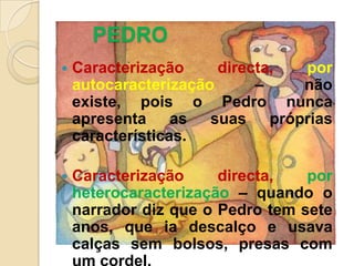 PEDROCaracterização directa, por autocaracterização– não existe, pois o Pedro nunca apresenta as suas próprias características.Caracterização directa, por heterocaracterização – quando o narrador diz que o Pedro tem sete anos, que ia descalço e usava calças sem bolsos, presas com um cordel.