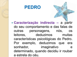          PEDROCaracterização indirecta – a partir do seu comportamento e das falas de outras personagens, nós, os leitores, deduzimos muitas características psicológicas do Pedro. Por exemplo, deduzimos que era sonhador, imaginativo e determinado, quando decidiu ir roubar a estrela do céu.