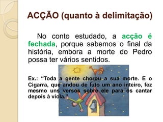 ACÇÃO (quanto à delimitação)       No conto estudado, a acção é fechada, porque sabemos o final da história, embora a morte do Pedro possa ter vários sentidos.Ex.: “Toda a gente chorou a sua morte. E o Cigarra, que andou de luto um ano inteiro, fez mesmo uns versos sobre ele para os cantar depois à viola.”