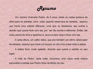 Resumo
         Um menino chamado Pedro, de 6 anos, todas as noites gostava de
olhar para as estrelas. Uma noite, quando observava as estrelas, reparou
que havia uma estrela diferente, uma que se destacava das outras e
decidiu que queria ficar com ela, por ser tão bonita e diferente. Então, ele
subiu acima da torre e apanhou-a, levou-a para casa e ficou com ela.

         A certa altura, um velho sábio, que era também um ótimo observador
de estrelas, reparou que havia um buraco no céu e foi avisar toda a aldeia.

         A aldeia ficou muito agitada, dizendo que queria a estrela no seu
lugar.

         A mãe do Pedro, certa noite, encontrou uma caixa onde estava
escondida a estrela que Pedro tinha recolhido do céu.
 