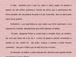 A mãe, surpresa com o que viu ,abriu a caixa, pegou na estrela e

apesar de não brilhar queimou-a. Devido às dores que a queimadura lhe

tinha causado, ela não parava de gritar e o pai, enervado, deu um berro para

parar de se queixar .

     Entretanto, o pai apercebeu-se que aquilo que tinha queimado a sua

esposa era a estrela desaparecida que todos falavam na aldeia.

      Os pais obrigaram Pedro a contar toda a verdade. Este, ao contá-la,

fez com que fosse ele a ter de ir à torre da igreja e colocar novamente a

estrela no céu. Assim foi , ele subiu, colocou a estrela e todos ficaram

contentes… até que o Pedro caiu do alto da torre e morreu.

     As pessoas da aldeia, a partir daquele dia, olhavam para aquela estrela
 