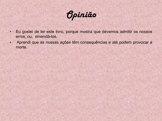 Opinião
•   Eu gostei de ler este livro, porque mostra que devemos admitir os nossos
    erros, ou, emendá-los.
•   Aprendi que as nossas ações têm consequências e até podem provocar a
    morte.
 