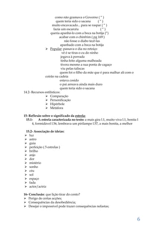 6
como não gramava o Governo ( “ )
quem teria sido o sacana ( “ )
muito encavacado... para se raspar ( “ )
fazia um escarcéu ( “ )
queria apanhá-lo com a boca na botija (“)
acabar com o chinfrim ( pg 169 )
não fosse o diabo tecê-las
apanhado com a boca na botija
 Popular: passava o dia no retoiço
vê é se tiras o cu do ninho
jogava à porrada
tinha feito alguma malhoada
tivera mesmo a sua ponta de cagaço
viu pelas taliscas
quem foi o filho da mãe que é para malhar ali com o
coirão na cadeia
estava cosido
o pai arreava ainda mais duro
quem teria sido o sacana
14.2- Recursos estilísticos:
 Comparação
 Personificação
 Hipérbole
 Metáfora
15- Reflexão sobre o significado da estrela:
15.1- A estrela caracterizada no texto: a mais gira l.1, muito viva l.1, bonita l
4, formidável l.56, lembrava um pirilampo l.57, a mais bonita, a melhor
15.2- Associação de ideias:
 luz
 astro
 guia
 perfeição ( 5 estrelas )
 brilho
 anjo
 dor
 mistério
 sonho
 céu
 sol
 espaço
 fada
 actor/actriz
16- Conclusão: que lição tirar do conto?
 Perigo de certas acções;
 Consequências da desobediência;
 Desejar o impossível pode trazer consequências nefastas;
 