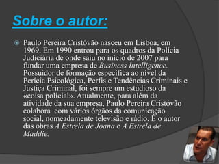 Sobre o autor:Paulo Pereira Cristóvão nasceu em Lisboa, em 1969. Em 1990 entrou para os quadros da Polícia Judiciária de onde saiu no início de 2007 para fundar uma empresa de Business Intelligence. Possuidor de formação específica ao nível da Perícia Psicológica, Perfis e Tendências Criminais e Justiça Criminal, foi sempre um estudioso da «coisa policial». Atualmente, para além da atividade da sua empresa, Paulo Pereira Cristóvão colabora com vários órgãos da comunicação social, nomeadamente televisão e rádio. É o autor das obras A Estrela de Joana e A Estrela de Maddie. 