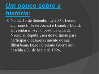 Um pouco sobre a história:No dia 13 de Setembro de 2004, Leonor Cipriano (mãe de Joana) e Leandro David, apresentaram-se no posto da Guarda Nacional Republicana de Portimão para participar o desaparecimento de sua filha(Joana Isabel Cipriano Guerreiro) nascida a 31 de Maio de 1996…