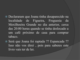 Declararam que Joana tinha desaparecido na localidade de Figueira, Freguesia da Mexilhoeira Grande no dia anterior, cerca das 20:00 horas quando se tinha deslocado a um café próximo de casa para comprar tabaco.Será que Joana foi raptada ?? Espancada ?? Isso não vos direi , pois para saberes este livro vais ter de ler.