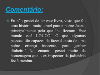 Comentário:Eu não gostei de ler este livro, visto que foi uma história muito cruel para a pobre Joana, principalmente pelo que lhe fizeram. Este mundo está LOUCO! Oque algumas pessoas são capazes de fazer à custa de uma pobre criança inocente, para ganhar dinheiro! No entanto, gostei muito da homenagem que o ex-inspector da judiciária fez à menina. 