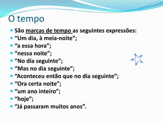O tempo
 São marcas de tempo as seguintes expressões:
 “Um dia, à meia-noite”;
 “a essa hora”;
 “nessa noite”;
 “No dia seguinte”;
 “Mas no dia seguinte”;
 “Aconteceu então que no dia seguinte”;
 “Ora certa noite”;
 “um ano inteiro”;
 “hoje”;
 “Já passaram muitos anos”.
 