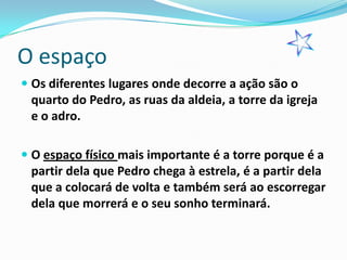 O espaço
 Os diferentes lugares onde decorre a ação são o
  quarto do Pedro, as ruas da aldeia, a torre da igreja
  e o adro.

 O espaço físico mais importante é a torre porque é a
  partir dela que Pedro chega à estrela, é a partir dela
  que a colocará de volta e também será ao escorregar
  dela que morrerá e o seu sonho terminará.
 