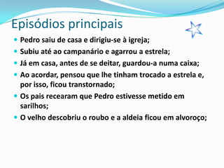 Episódios principais
 Pedro saiu de casa e dirigiu-se à igreja;
 Subiu até ao campanário e agarrou a estrela;
 Já em casa, antes de se deitar, guardou-a numa caixa;
 Ao acordar, pensou que lhe tinham trocado a estrela e,
  por isso, ficou transtornado;
 Os pais recearam que Pedro estivesse metido em
  sarilhos;
 O velho descobriu o roubo e a aldeia ficou em alvoroço;
 