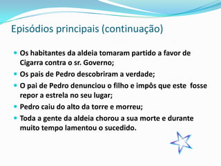 Episódios principais (continuação)

 Os habitantes da aldeia tomaram partido a favor de
    Cigarra contra o sr. Governo;
   Os pais de Pedro descobriram a verdade;
   O pai de Pedro denunciou o filho e impôs que este fosse
    repor a estrela no seu lugar;
   Pedro caiu do alto da torre e morreu;
   Toda a gente da aldeia chorou a sua morte e durante
    muito tempo lamentou o sucedido.
 