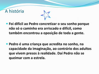 A história

 Foi difícil ao Pedro concretizar o seu sonho porque
  não só o caminho era arriscado e difícil, como
  também encontrou a oposição de toda a gente.

 Pedro é uma criança que acredita no sonho, na
  capacidade da imaginação, ao contrário dos adultos
  que vivem presos à realidade. Daí Pedro não se
  queimar com a estrela.
 