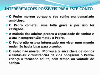 INTERPRETAÇÕES POSSÍVEIS PARA ESTE CONTO
 O Pedro morreu porque o seu sonho era demasiado
    ambicioso.
   O Pedro cometeu uma falta grave e por isso foi
    castigado.
   A maioria dos adultos perdeu a capacidade de sonhar e
    a sua incompreensão matou o Pedro.
   O Pedro não estava interessado em viver num mundo
    onde não havia lugar para o sonho.
   O Pedro não morreu. Morreu a criança cheia de sonhos
    e fantasias; circunstâncias da vida obrigaram o Pedro-
    criança a tornar-se adulto, sem tempo ou vontade de
    sonhar.
 