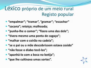 Léxico próprio de um meio rural
                          Registo popular
 “empalmar”; “tramar”, “gramar”; “escachar”
 “sacana”; retoiço; malhoada;
 “punha-lhe o comer”; “fizera uma das dele”;
 “tivera mesmo uma ponta de cagaço”;
 “malhar com o coirão na cadeia”;
 “se o pai ou a mãe descobrissem estava cosido”
 “não fosse o diabo tecê-las”;
 “apanhá-lo com a boca na botija”;
 “que lhe cultivava umas sortes”.
 