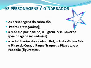 AS PERSONAGENS / O NARRADOR

 As personagens do conto são
 Pedro (protagonista);
 a mãe e o pai; o velho, o Cigarra, o sr. Governo
  (personagens secundárias)
 e os habitantes da aldeia (o Rui, o Roda Vinte e Seis,
  o Pingo de Cera, a Raque-Traque, a Pitapota e o
  Pananão (figurantes).
 