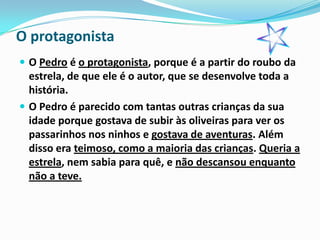 O protagonista
 O Pedro é o protagonista, porque é a partir do roubo da
  estrela, de que ele é o autor, que se desenvolve toda a
  história.
 O Pedro é parecido com tantas outras crianças da sua
  idade porque gostava de subir às oliveiras para ver os
  passarinhos nos ninhos e gostava de aventuras. Além
  disso era teimoso, como a maioria das crianças. Queria a
  estrela, nem sabia para quê, e não descansou enquanto
  não a teve.
 