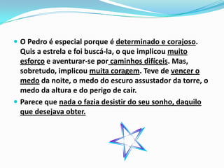  O Pedro é especial porque é determinado e corajoso.
  Quis a estrela e foi buscá-la, o que implicou muito
  esforço e aventurar-se por caminhos difíceis. Mas,
  sobretudo, implicou muita coragem. Teve de vencer o
  medo da noite, o medo do escuro assustador da torre, o
  medo da altura e do perigo de cair.
 Parece que nada o fazia desistir do seu sonho, daquilo
  que desejava obter.
 