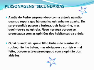 PERSONAGENS SECUNDÁRIAS

 A mãe do Pedro surpreende-o com a estrela na mão,
  quando repara que há uma luz estranha no quarto. De
  surpreendida passou a furiosa, quis bater-lhe, mas
  queimou-se na estrela. Ficou nervosa porque se
  preocupava com as opiniões dos habitantes da aldeia.

 O pai quando viu que o filho tinha sido o autor do
  roubo, não lhe bateu, mas obrigou-o a corrigir o mal
  feito, porque estava preocupado com a opinião dos
  aldeãos.
 