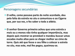 Personagens secundárias
 O velho, como passava parte da noite acordado, deu
  pela falta da estrela no céu e comunicou-o ao Cigarra
  que, por sua vez, o fez saber a toda a aldeia.

 O senhor Governo primeiro achou que uma estrela a
  mais ou a menos não tinha qualquer importância, mas
  depois quis mostrar-se prestável e mandou buscar umas
  escadas muito altas para se chegar melhor ao cimo da
  torre. Quis até que fosse o seu filho a colocar a estrela
  no céu, mas este, mal lhe pegou, queimou-se.
 