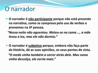 O narrador
 O narrador é não participante porque não está presente
  na narrativa, como se comprova pelo uso de verbos e
  pronomes na 3ª pessoa.
 “Nessa noite não aguentou. Meteu-se na cama …, a mãe
  levou a luz, mas ele não dormiu.”

 O narrador é subjetivo porque, embora não faça parte
 da história, dá as suas opiniões, os seus pontos de vista.
 “O medo vinha também a correr atrás dele. Mas como
 vinha descalço, ele corria mais.”
 