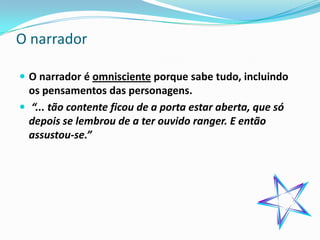 O narrador

 O narrador é omnisciente porque sabe tudo, incluindo
  os pensamentos das personagens.
 “... tão contente ficou de a porta estar aberta, que só
  depois se lembrou de a ter ouvido ranger. E então
  assustou-se.”
 