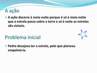 A ação
 A ação decorre à meia-noite porque é só à meia-noite
 que a estrela passa sobre a torre e só à noite as estrelas
 são visíveis.


Problema inicial
 Pedro desejava ter a estrela, pelo que planeou
 empalmá-la.
 