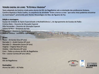 VERSÃO DIGITAL DO LIVRO “A ESTRELA VAIDOSA”
Texto adaptado da história criada pelos alunos da EB1 de Regalheiras sob a orientação das professoras titulares,
Carolina Baptista e Paula Coelho, na sequência da atividade “Entre a terra e o mar: que seres vivos podemos encontrar
na maré baixa?”, promovida pelo Núcleo Museológico do Mar, da Figueira da Foz.
Edição e montagem:
Equipa da Unidade de Apoio Especializado à Multideficiência 1, do Agrupamento de Escolas do Paião:
Cristina Neto – Docente de Educação Especial
Dília Fernandes – Docente de Educação Especial
Juliana Sá Rico – Terapeuta da Fala
Graça Cruz – Assistente Operacional
Ondina Cardoso - Assistente Operacional
Vozes:
Título – Armanda Silva (3º ano)
Narrador 1 – André Santos (4º ano)
Narrador 2 – Alexandre Sousa (3º ano)
Virgínia – Virgínia Rola (2º ano)
Violeta – Inês Moreira (4º ano)
Coro – Todos os alunos da EB1 de Regalheiras
Fim – Leonor Correia (4º ano-UAE1)
Fotos:
EB1 de Regalheiras
Ilustrações:
Alunos da UAE1 – AE Paião MMXVII
 