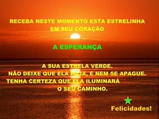 RECEBA NESTE MOMENTO ESTA ESTRELINHA
           EM SEU CORAÇÃO


             A ESPERANÇA


           A SUA ESTRELA VERDE.
 NÃO DEIXE QUE ELA FUJA, E NEM SE APAGUE.
TENHA CERTEZA QUE ELA ILUMINARÁ
               O SEU CAMINHO.


                              Felicidades!
 