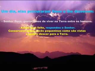 Um dia, elas procuraram Deus e lhe disseram:

- Senhor Deus, gostaríamos de viver na Terra entre os homens.

          - Assim será feito, respondeu o Senhor.
    Conservarei todas vocês pequeninas como são vistas
               e podem descer para a Terra.
 
