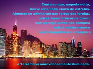Conta-se que, naquela noite,
         houve uma linda chuva de estrelas.
Algumas se aninharam nas torres das igrejas,
              outras foram brincar de correr
            com os vaga-lumes nos campos;
                       outras misturaram-se
               aos brinquedos das crianças e




  a Terra ficou maravilhosamente iluminada.
 
