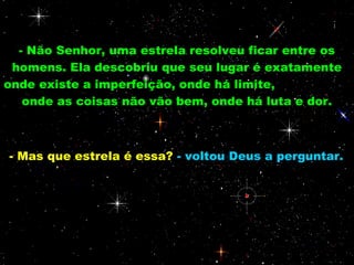 - Não Senhor, uma estrela resolveu ficar entre os
 homens. Ela descobriu que seu lugar é exatamente
onde existe a imperfeição, onde há limite,
   onde as coisas não vão bem, onde há luta e dor.



- Mas que estrela é essa? - voltou Deus a perguntar.
 
