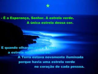 - É a Esperança, Senhor. A estrela verde.
              A única estrela dessa cor.




E quando olharam para a Terra,
    a estrela não estava só.
          A Terra estava novamente iluminada
          porque havia uma estrela verde
                   no coração de cada pessoa.
 