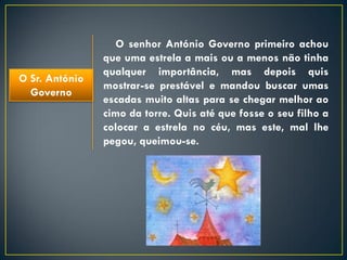 O senhor António Governo primeiro achou
                que uma estrela a mais ou a menos não tinha
                qualquer importância, mas depois quis
O Sr. António
                mostrar-se prestável e mandou buscar umas
  Governo
                escadas muito altas para se chegar melhor ao
                cimo da torre. Quis até que fosse o seu filho a
                colocar a estrela no céu, mas este, mal lhe
                pegou, queimou-se.
 